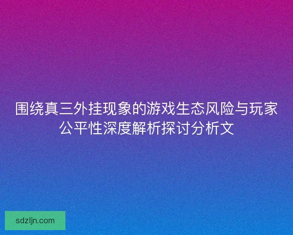 围绕真三外挂现象的游戏生态风险与玩家公平性深度解析探讨分析文