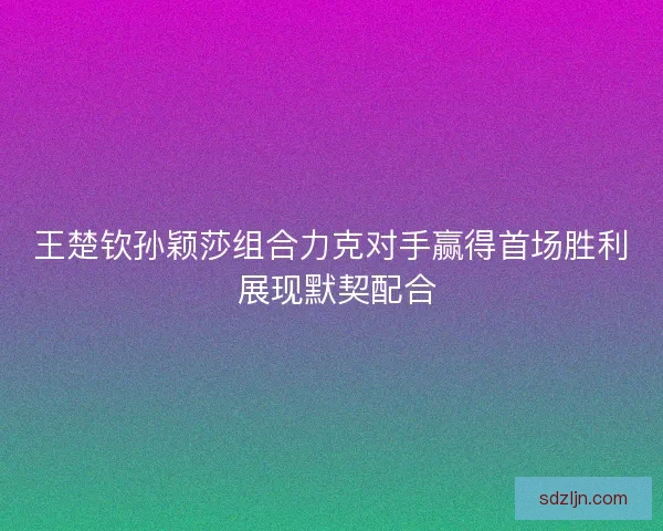 王楚钦孙颖莎组合力克对手赢得首场胜利 展现默契配合