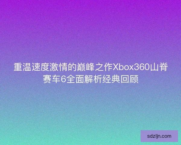 重温速度激情的巅峰之作Xbox360山脊赛车6全面解析经典回顾