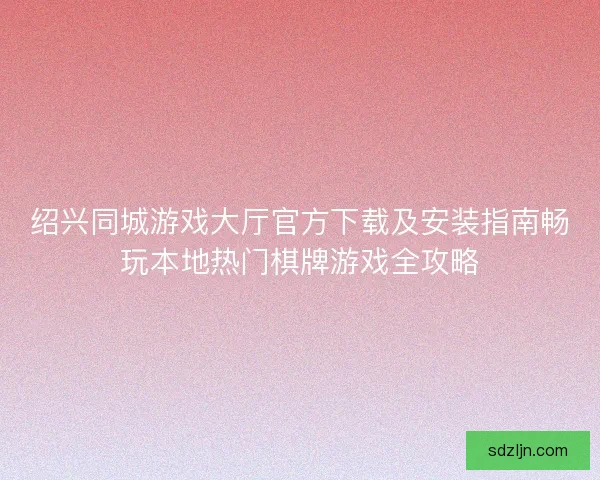 绍兴同城游戏大厅官方下载及安装指南畅玩本地热门棋牌游戏全攻略