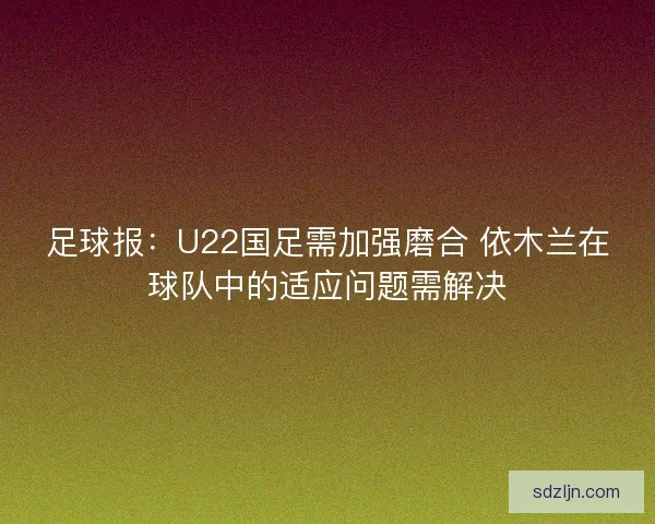 足球报：U22国足需加强磨合 依木兰在球队中的适应问题需解决