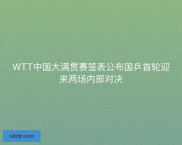 WTT中国大满贯赛签表公布国乒首轮迎来两场内部对决
