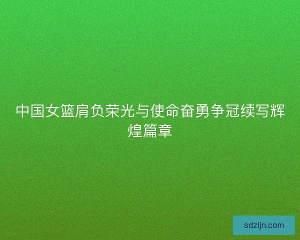 中国女篮肩负荣光与使命奋勇争冠续写辉煌篇章