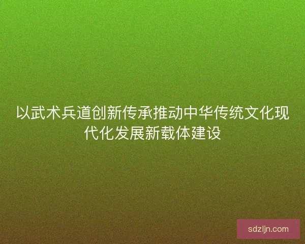 以武术兵道创新传承推动中华传统文化现代化发展新载体建设