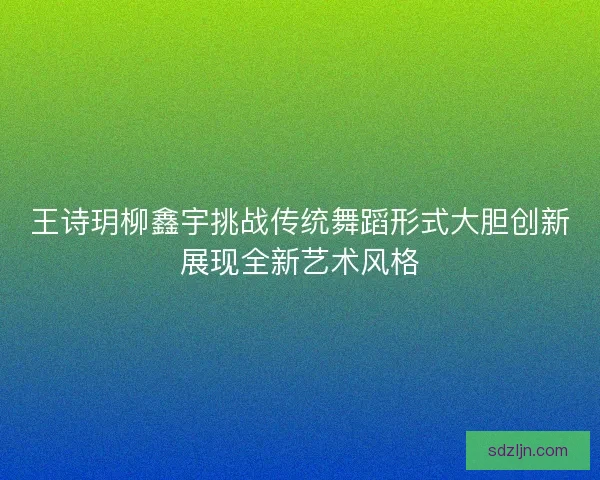 王诗玥柳鑫宇挑战传统舞蹈形式大胆创新展现全新艺术风格