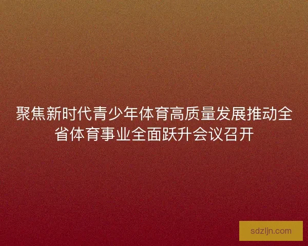 聚焦新时代青少年体育高质量发展推动全省体育事业全面跃升会议召开