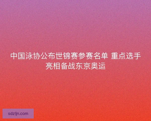中国泳协公布世锦赛参赛名单 重点选手亮相备战东京奥运 中国泳协公布世锦赛参赛名单 重点选手亮相备战东京奥运