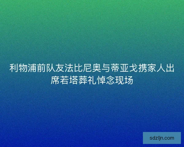 利物浦前队友法比尼奥与蒂亚戈携家人出席若塔葬礼悼念现场