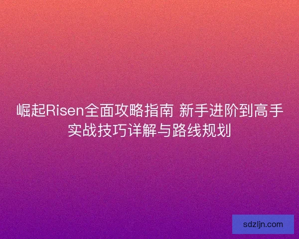 崛起Risen全面攻略指南 新手进阶到高手实战技巧详解与路线规划