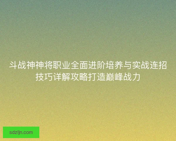 斗战神神将职业全面进阶培养与实战连招技巧详解攻略打造巅峰战力