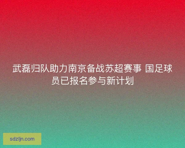 武磊归队助力南京备战苏超赛事 国足球员已报名参与新计划
