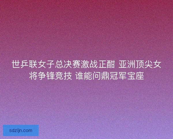世乒联女子总决赛激战正酣 亚洲顶尖女将争锋竞技 谁能问鼎冠军宝座