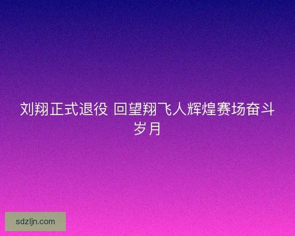 刘翔正式退役 回望翔飞人辉煌赛场奋斗岁月