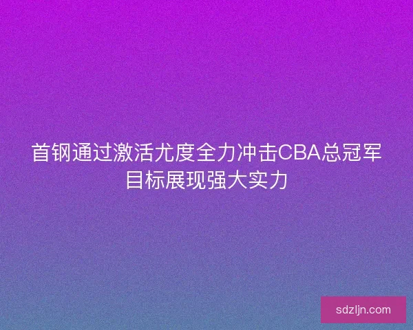 首钢通过激活尤度全力冲击CBA总冠军目标展现强大实力