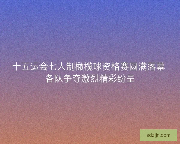 十五运会七人制橄榄球资格赛圆满落幕 各队争夺激烈精彩纷呈 十五运会七人制橄榄球资格赛圆满落幕 各队争夺激烈精彩纷呈