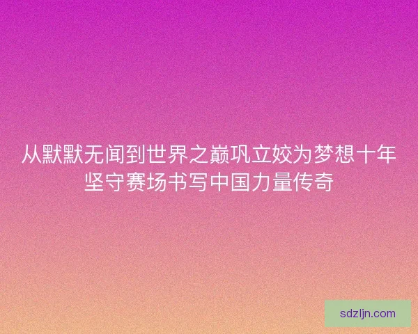 从默默无闻到世界之巅巩立姣为梦想十年坚守赛场书写中国力量传奇