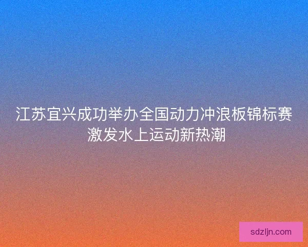 江苏宜兴成功举办全国动力冲浪板锦标赛 激发水上运动新热潮 江苏宜兴成功举办全国动力冲浪板锦标赛 激发水上运动新热潮