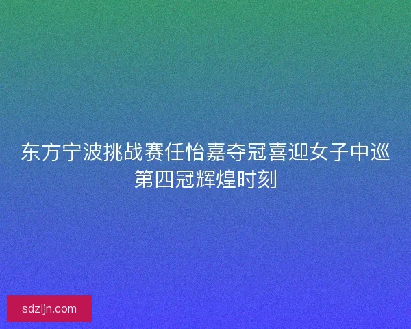 东方宁波挑战赛任怡嘉夺冠喜迎女子中巡第四冠辉煌时刻
