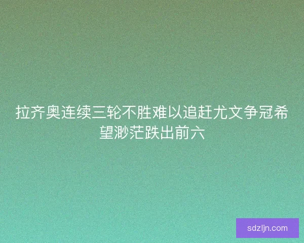 拉齐奥连续三轮不胜难以追赶尤文争冠希望渺茫跌出前六 拉齐奥连续三轮不胜难以追赶尤文争冠希望渺茫跌出前六