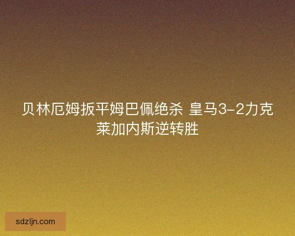 贝林厄姆扳平姆巴佩绝杀 皇马3-2力克莱加内斯逆转胜 贝林厄姆扳平姆巴佩绝杀 皇马3-2力克莱加内斯逆转胜