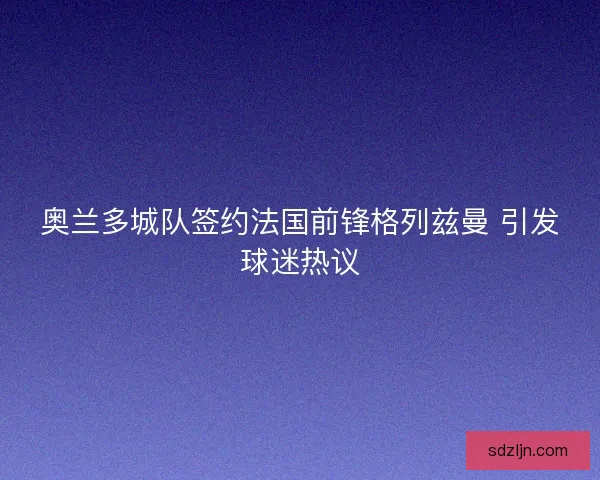 奥兰多城队签约法国前锋格列兹曼 引发球迷热议