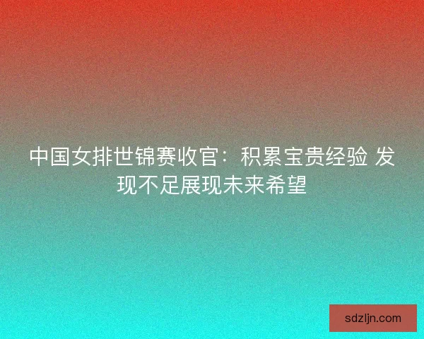 中国女排世锦赛收官：积累宝贵经验 发现不足展现未来希望