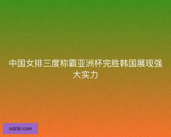 中国女排三度称霸亚洲杯完胜韩国展现强大实力 中国女排三度称霸亚洲杯完胜韩国展现强大实力
