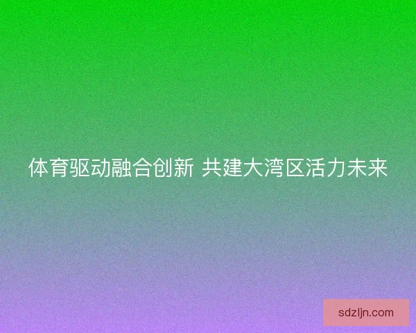 体育驱动融合创新 共建大湾区活力未来 体育驱动融合创新 共建大湾区活力未来